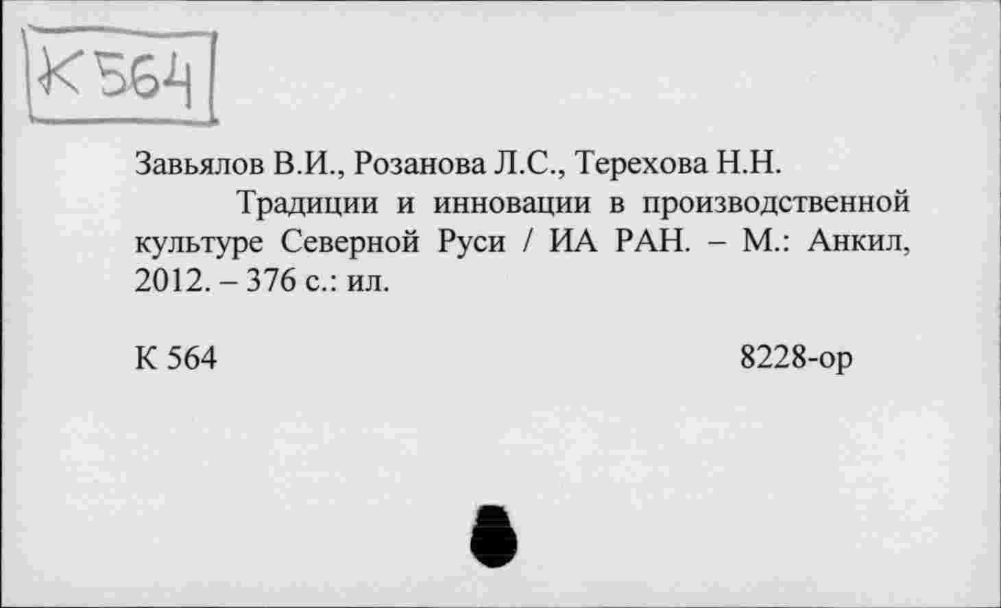 ﻿Завьялов В.И., Розанова Л.С., Терехова Н.Н.
Традиции и инновации в производственной культуре Северной Руси / ИА РАН. - М.: Анкил, 2012.-376 с.: ил.
К 564
8228-ор